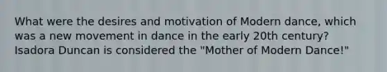 What were the desires and motivation of Modern dance, which was a new movement in dance in the early 20th century? Isadora Duncan is considered the "Mother of Modern Dance!"