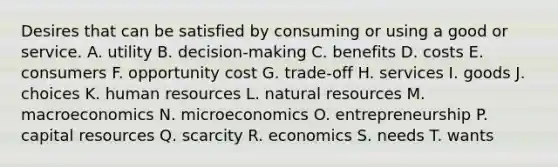 Desires that can be satisfied by consuming or using a good or service. A. utility B. decision-making C. benefits D. costs E. consumers F. opportunity cost G. trade-off H. services I. goods J. choices K. human resources L. <a href='https://www.questionai.com/knowledge/k6l1d2KrZr-natural-resources' class='anchor-knowledge'>natural resources</a> M. macroeconomics N. microeconomics O. entrepreneurship P. capital resources Q. scarcity R. economics S. needs T. wants