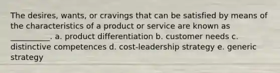 The desires, wants, or cravings that can be satisfied by means of the characteristics of a product or service are known as __________. a. product differentiation b. customer needs c. distinctive competences d. cost-leadership strategy e. generic strategy