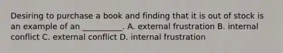 Desiring to purchase a book and finding that it is out of stock is an example of an __________. A. external frustration B. internal conflict C. external conflict D. internal frustration