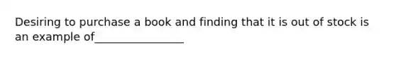 Desiring to purchase a book and finding that it is out of stock is an example of________________