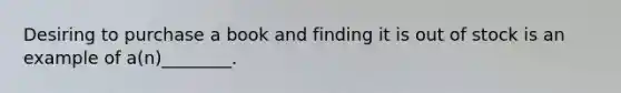 Desiring to purchase a book and finding it is out of stock is an example of a(n)________.