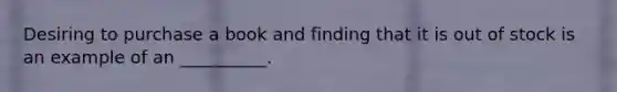 Desiring to purchase a book and finding that it is out of stock is an example of an __________.