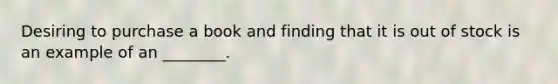 Desiring to purchase a book and finding that it is out of stock is an example of an ________.