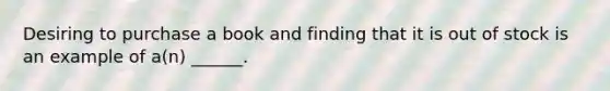 Desiring to purchase a book and finding that it is out of stock is an example of a(n) ______.