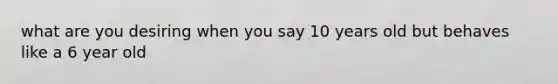 what are you desiring when you say 10 years old but behaves like a 6 year old