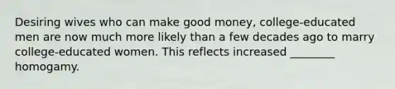 Desiring wives who can make good money, college-educated men are now much more likely than a few decades ago to marry college-educated women. This reflects increased ________ homogamy.