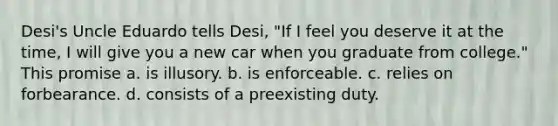 Desi's Uncle Eduardo tells Desi, "If I feel you deserve it at the time, I will give you a new car when you graduate from college." This promise a. is illusory. b. is enforceable. c. relies on forbearance. d. consists of a preexisting duty.