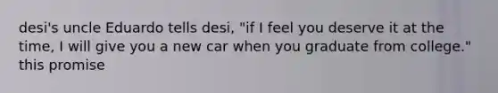 desi's uncle Eduardo tells desi, "if I feel you deserve it at the time, I will give you a new car when you graduate from college." this promise