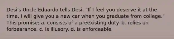 Desi's Uncle Eduardo tells Desi, "If I feel you deserve it at the time, I will give you a new car when you graduate from college." This promise: a. ​consists of a preexisting duty. b. ​relies on forbearance. c. ​is illusory. d. ​is enforceable.