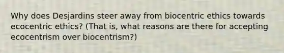 Why does Desjardins steer away from biocentric ethics towards ecocentric ethics? (That is, what reasons are there for accepting ecocentrism over biocentrism?)