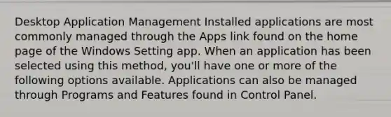 Desktop Application Management Installed applications are most commonly managed through the Apps link found on the home page of the Windows Setting app. When an application has been selected using this method, you'll have one or more of the following options available. Applications can also be managed through Programs and Features found in Control Panel.