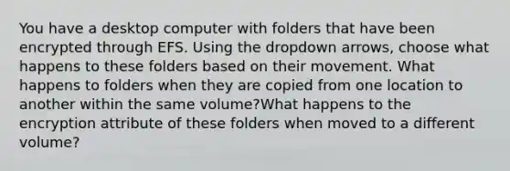 You have a desktop computer with folders that have been encrypted through EFS. Using the dropdown arrows, choose what happens to these folders based on their movement. What happens to folders when they are copied from one location to another within the same volume?What happens to the encryption attribute of these folders when moved to a different volume?