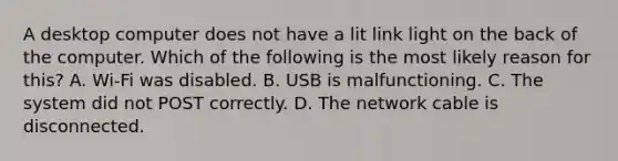 A desktop computer does not have a lit link light on the back of the computer. Which of the following is the most likely reason for this? A. Wi-Fi was disabled. B. USB is malfunctioning. C. The system did not POST correctly. D. The network cable is disconnected.