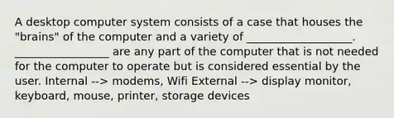 A desktop computer system consists of a case that houses the "brains" of the computer and a variety of ___________________. _________________ are any part of the computer that is not needed for the computer to operate but is considered essential by the user. Internal --> modems, Wifi External --> display monitor, keyboard, mouse, printer, storage devices