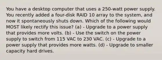 You have a desktop computer that uses a 250-watt power supply. You recently added a four-disk RAID 10 array to the system, and now it spontaneously shuts down. Which of the following would MOST likely rectify this issue? (a) - Upgrade to a power supply that provides more volts. (b) - Use the switch on the power supply to switch from 115 VAC to 230 VAC. (c) - Upgrade to a power supply that provides more watts. (d) - Upgrade to smaller capacity hard drives.