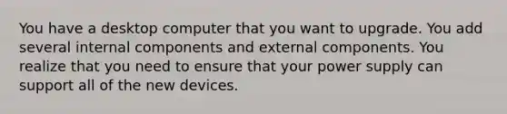 You have a desktop computer that you want to upgrade. You add several internal components and external components. You realize that you need to ensure that your power supply can support all of the new devices.