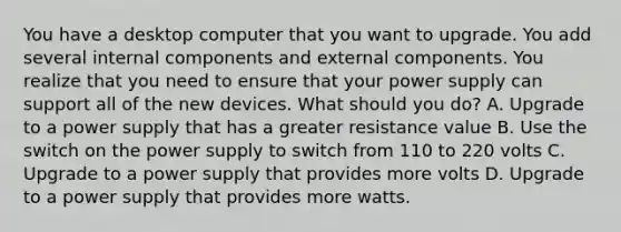 You have a desktop computer that you want to upgrade. You add several internal components and external components. You realize that you need to ensure that your power supply can support all of the new devices. What should you do? A. Upgrade to a power supply that has a greater resistance value B. Use the switch on the power supply to switch from 110 to 220 volts C. Upgrade to a power supply that provides more volts D. Upgrade to a power supply that provides more watts.