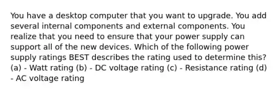 You have a desktop computer that you want to upgrade. You add several internal components and external components. You realize that you need to ensure that your power supply can support all of the new devices. Which of the following power supply ratings BEST describes the rating used to determine this? (a) - Watt rating (b) - DC voltage rating (c) - Resistance rating (d) - AC voltage rating