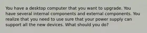 You have a desktop computer that you want to upgrade. You have several internal components and external components. You realize that you need to use sure that your power supply can support all the new devices. What should you do?