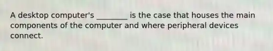 A desktop computer's ________ is the case that houses the main components of the computer and where peripheral devices connect.