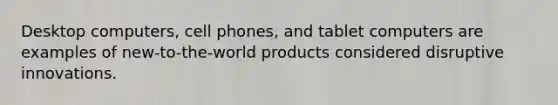 Desktop computers, cell phones, and tablet computers are examples of new-to-the-world products considered disruptive innovations.