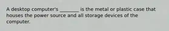 A desktop computer's ________ is the metal or plastic case that houses the power source and all storage devices of the computer.