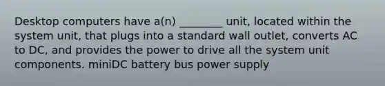 Desktop computers have a(n) ________ unit, located within the system unit, that plugs into a standard wall outlet, converts AC to DC, and provides the power to drive all the system unit components. miniDC battery bus power supply