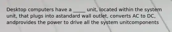 Desktop computers have a _____ unit, located within the system unit, that plugs into astandard wall outlet, converts AC to DC, andprovides the power to drive all the system unitcomponents