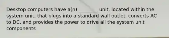 Desktop computers have a(n) ________ unit, located within the system unit, that plugs into a standard wall outlet, converts AC to DC, and provides the power to drive all the system unit components