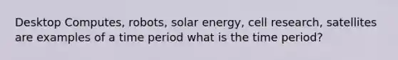 Desktop Computes, robots, solar energy, cell research, satellites are examples of a time period what is the time period?