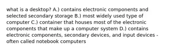 what is a desktop? A.) contains electronic components and selected secondary storage B.) most widely used type of computer C.) container that houses most of the electronic components that make up a computer system D.) contains electronic components, secondary devices, and input devices - often called notebook computers