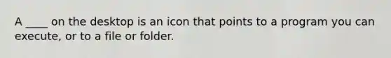 A ____ on the desktop is an icon that points to a program you can execute, or to a file or folder.