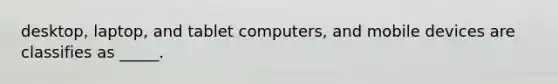 desktop, laptop, and tablet computers, and mobile devices are classifies as _____.