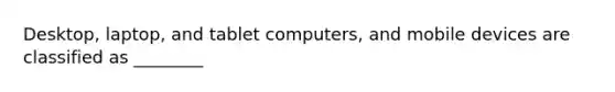 Desktop, laptop, and tablet computers, and mobile devices are classified as ________