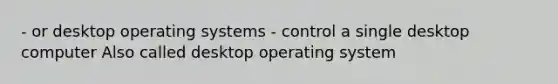 - or desktop operating systems - control a single desktop computer Also called desktop operating system