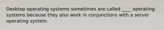 Desktop operating systems sometimes are called ____ operating systems because they also work in conjunctions with a server operating system.