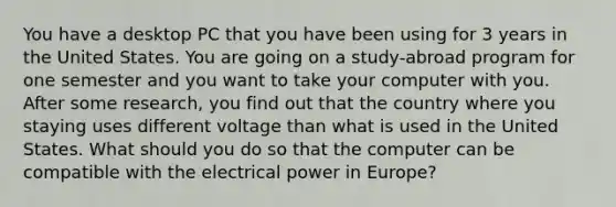 You have a desktop PC that you have been using for 3 years in the United States. You are going on a study-abroad program for one semester and you want to take your computer with you. After some research, you find out that the country where you staying uses different voltage than what is used in the United States. What should you do so that the computer can be compatible with the electrical power in Europe?