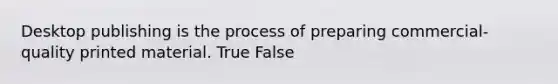 Desktop publishing is the process of preparing commercial-quality printed material. True False