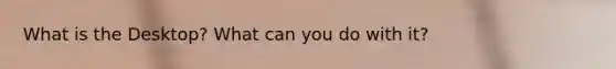 What is the Desktop? What can you do with it?