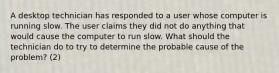 A desktop technician has responded to a user whose computer is running slow. The user claims they did not do anything that would cause the computer to run slow. What should the technician do to try to determine the probable cause of the problem? (2)