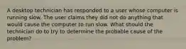 A desktop technician has responded to a user whose computer is running slow. The user claims they did not do anything that would cause the computer to run slow. What should the technician do to try to determine the probable cause of the problem?