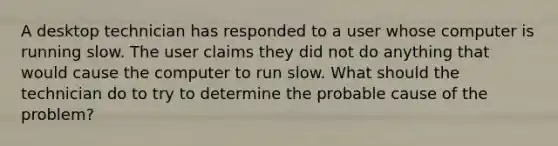 A desktop technician has responded to a user whose computer is running slow. The user claims they did not do anything that would cause the computer to run slow. What should the technician do to try to determine the probable cause of the problem?