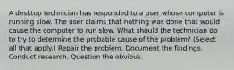 A desktop technician has responded to a user whose computer is running slow. The user claims that nothing was done that would cause the computer to run slow. What should the technician do to try to determine the probable cause of the problem? (Select all that apply.) Repair the problem. Document the findings. Conduct research. Question the obvious.