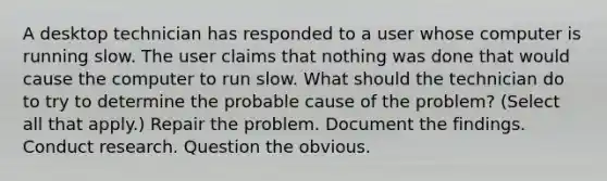 A desktop technician has responded to a user whose computer is running slow. The user claims that nothing was done that would cause the computer to run slow. What should the technician do to try to determine the probable cause of the problem? (Select all that apply.) Repair the problem. Document the findings. Conduct research. Question the obvious.