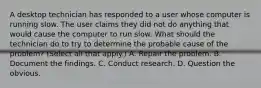 A desktop technician has responded to a user whose computer is running slow. The user claims they did not do anything that would cause the computer to run slow. What should the technician do to try to determine the probable cause of the problem? (Select all that apply.) A. Repair the problem. B. Document the findings. C. Conduct research. D. Question the obvious.