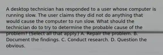 A desktop technician has responded to a user whose computer is running slow. The user claims they did not do anything that would cause the computer to run slow. What should the technician do to try to determine the probable cause of the problem? (Select all that apply.) A. Repair the problem. B. Document the findings. C. Conduct research. D. Question the obvious.