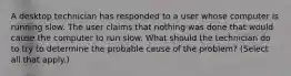 A desktop technician has responded to a user whose computer is running slow. The user claims that nothing was done that would cause the computer to run slow. What should the technician do to try to determine the probable cause of the problem? (Select all that apply.)