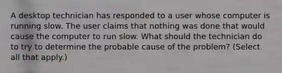 A desktop technician has responded to a user whose computer is running slow. The user claims that nothing was done that would cause the computer to run slow. What should the technician do to try to determine the probable cause of the problem? (Select all that apply.)