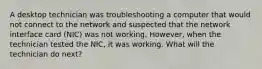 A desktop technician was troubleshooting a computer that would not connect to the network and suspected that the network interface card (NIC) was not working. However, when the technician tested the NIC, it was working. What will the technician do next?